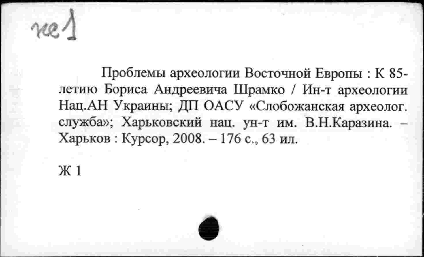 ﻿Проблемы археологии Восточной Европы : К 85-летию Бориса Андреевича Шрамко / Ин-т археологии Нац.АН Украины; ДП ОАСУ «Слобожанская археолог, служба»; Харьковский нац. ун-т им. В.Н.Каразина. -Харьков : Курсор, 2008. - 176 с., 63 ил.
Ж 1